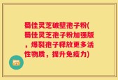 蜀佳灵芝破壁孢子粉(蜀佳灵芝孢子粉加强版，爆裂孢子释放更多活性物质，提升免疫力)