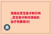 溃疡吃灵芝孢子粉行吗_灵芝孢子粉对溃疡的治疗效果探讨)