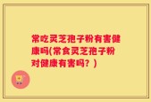 常吃灵芝孢子粉有害健康吗(常食灵芝孢子粉对健康有害吗？)