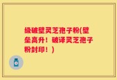 级破壁灵芝孢子粉(壁垒高升！破译灵芝孢子粉封印！)