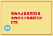 黄帝内经桑黄灵芝(黄帝内经探讨桑黄灵芝的疗效)