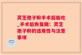 灵芝孢子粉手术后能吃_手术后恢复期：灵芝孢子粉的适用性与注意事项
