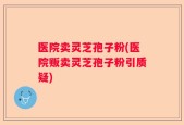 医院卖灵芝孢子粉(医院贩卖灵芝孢子粉引质疑)