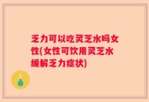 乏力可以吃灵芝水吗女性(女性可饮用灵芝水缓解乏力症状)
