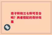 孢子粉和三七粉可否合喝？两者搭配的奇妙效果