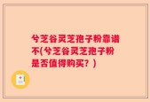 兮芝谷灵芝孢子粉靠谱不(兮芝谷灵芝孢子粉是否值得购买？)