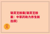 骆灵芝胶囊(骆灵芝胶囊：中草药助力养生新选择)