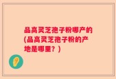 品高灵芝孢子粉哪产的(品高灵芝孢子粉的产地是哪里？)