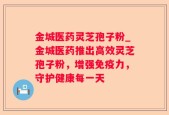 金城医药灵芝孢子粉_金城医药推出高效灵芝孢子粉，增强免疫力，守护健康每一天
