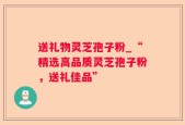 送礼物灵芝孢子粉_“精选高品质灵芝孢子粉，送礼佳品”