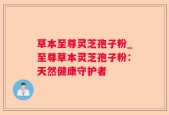 草本至尊灵芝孢子粉_至尊草本灵芝孢子粉：天然健康守护者