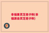 幸福里灵芝孢子粉(幸福源自灵芝孢子粉)