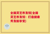 全国灵芝养发馆(全国灵芝养发馆：打造健康秀发新享受)