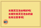 长期灵芝泡水喝好吗(长期饮用灵芝泡水的益处和注意事项)