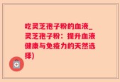 吃灵芝孢子粉的血液_灵芝孢子粉：提升血液健康与免疫力的天然选择)