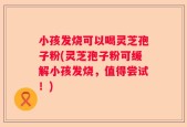 小孩发烧可以喝灵芝孢子粉(灵芝孢子粉可缓解小孩发烧，值得尝试！)