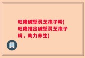 旺隆破壁灵芝孢子粉(旺隆推出破壁灵芝孢子粉，助力养生)
