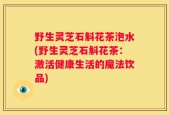 野生灵芝石斛花茶泡水(野生灵芝石斛花茶：激活健康生活的魔法饮品)