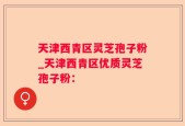 天津西青区灵芝孢子粉_天津西青区优质灵芝孢子粉：