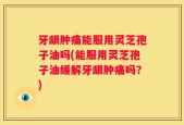 牙龈肿痛能服用灵芝孢子油吗(能服用灵芝孢子油缓解牙龈肿痛吗？)