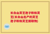 长白山灵芝孢子粉和灵芝(长白山出产的灵芝孢子粉和灵芝提取物)