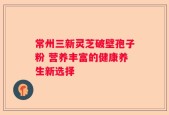 常州三新灵芝破壁孢子粉 营养丰富的健康养生新选择
