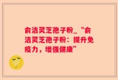 俞洁灵芝孢子粉_“俞洁灵芝孢子粉：提升免疫力，增强健康”