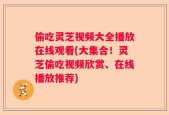 偷吃灵芝视频大全播放在线观看(大集合！灵芝偷吃视频欣赏、在线播放推荐)
