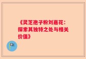 《灵芝孢子粉刘嘉花：探索其独特之处与相关价值》