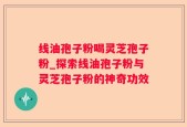 线油孢子粉喝灵芝孢子粉_探索线油孢子粉与灵芝孢子粉的神奇功效