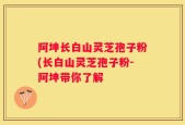阿坤长白山灵芝孢子粉(长白山灵芝孢子粉-阿坤带你了解