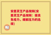 安惠灵芝产品视频(安惠灵芝产品视频：提高免疫力，缓解压力的选择)