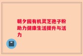 朝夕园有机灵芝孢子粉助力健康生活提升与活力