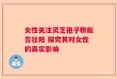 女性关注灵芝孢子粉能否壮阳 探究其对女性的真实影响