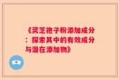 《灵芝孢子粉添加成分：探索其中的有效成分与潜在添加物》