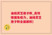 油线灵芝孢子粉_高效增强免疫力，油线灵芝孢子粉全面解析)