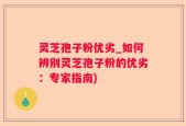 灵芝孢子粉优劣_如何辨别灵芝孢子粉的优劣：专家指南)