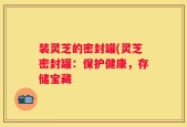 装灵芝的密封罐(灵芝密封罐：保护健康，存储宝藏