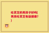 吃灵芝的男孩子好吗(男孩吃灵芝有益健康？)