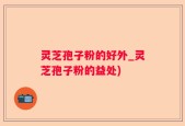灵芝孢子粉的好外_灵芝孢子粉的益处)