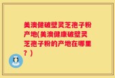 美澳健破壁灵芝孢子粉产地(美澳健康破壁灵芝孢子粉的产地在哪里？)