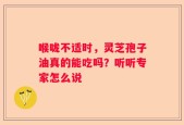 喉咙不适时，灵芝孢子油真的能吃吗？听听专家怎么说