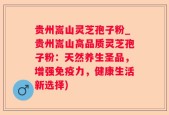 贵州嵩山灵芝孢子粉_贵州嵩山高品质灵芝孢子粉：天然养生圣品，增强免疫力，健康生活新选择)