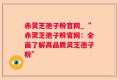 赤灵芝孢子粉官网_“赤灵芝孢子粉官网：全面了解高品质灵芝孢子粉”