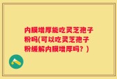 内膜增厚能吃灵芝孢子粉吗(可以吃灵芝孢子粉缓解内膜增厚吗？)