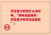 灵芝孢子粉煲什么汤好喝_“美味汤品推荐：灵芝孢子粉的绝佳搭配”)