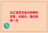 北汇堂灵芝孢子粉限时优惠，价格大，错过再等一年
