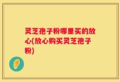 灵芝孢子粉哪里买的放心(放心购买灵芝孢子粉)