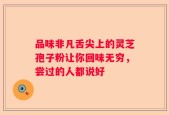 品味非凡舌尖上的灵芝孢子粉让你回味无穷，尝过的人都说好