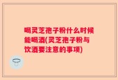 喝灵芝孢子粉什么时候能喝酒(灵芝孢子粉与饮酒要注意的事项)